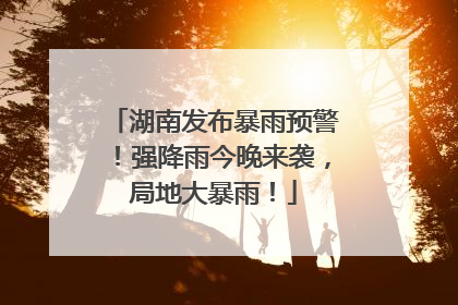 湖南发布暴雨预警！强降雨今晚来袭，局地大暴雨！