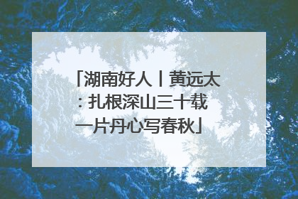 湖南好人丨黄远太：扎根深山三十载 一片丹心写春秋