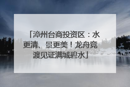 漳州台商投资区：水更清、景更美！龙舟竞渡见证满城碧水