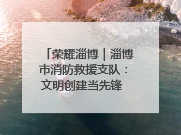 荣耀淄博｜淄博市消防救援支队：文明创建当先锋 蓝焰映红建新功