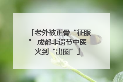 老外被正骨“征服” 成都非遗节中医火到“出圈”