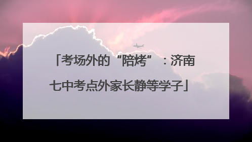 考场外的“陪烤”：济南七中考点外家长静等学子