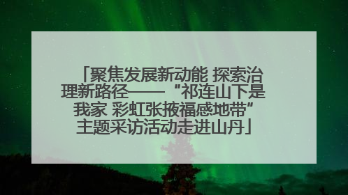 聚焦发展新动能 探索治理新路径——“祁连山下是我家 彩虹张掖福感地带”主题采访活动走进山丹