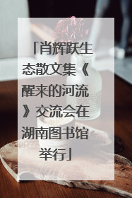 肖辉跃生态散文集《醒来的河流》交流会在湖南图书馆举行