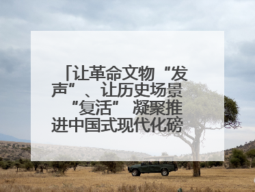 让革命文物“发声”、让历史场景“复活” 凝聚推进中国式现代化磅礴力量