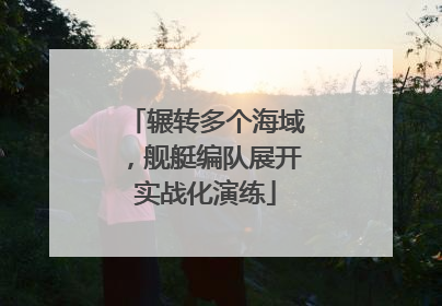 辗转多个海域，舰艇编队展开实战化演练