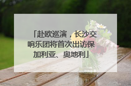 赴欧巡演，长沙交响乐团将首次出访保加利亚、奥地利