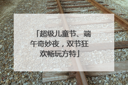 超级儿童节、端午奇妙夜，双节狂欢畅玩方特