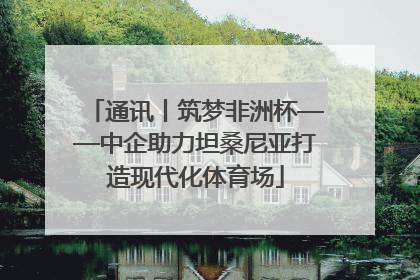 通讯丨筑梦非洲杯——中企助力坦桑尼亚打造现代化体育场