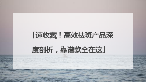 速收藏！高效祛斑产品深度剖析，靠谱款全在这