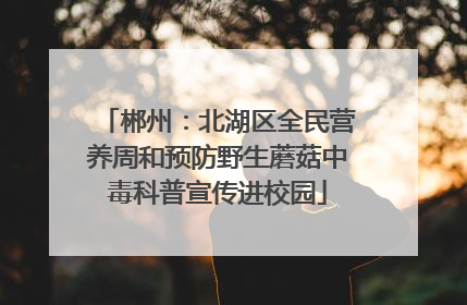 郴州：北湖区全民营养周和预防野生蘑菇中毒科普宣传进校园