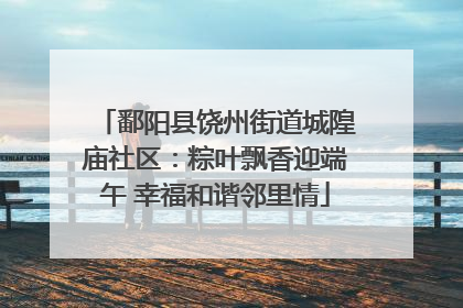 鄱阳县饶州街道城隍庙社区：粽叶飘香迎端午 幸福和谐邻里情
