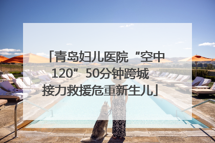 青岛妇儿医院“空中120”50分钟跨城接力救援危重新生儿