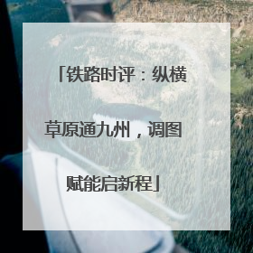 铁路时评：纵横草原通九州，调图赋能启新程