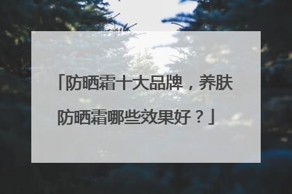 防晒霜十大品牌，养肤防晒霜哪些效果好？