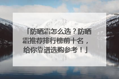 防晒霜怎么选？防晒霜推荐排行榜前十名，给你靠谱选购参考！