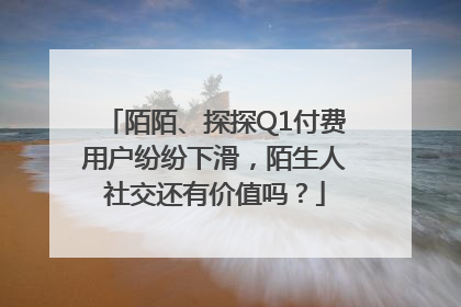 陌陌、探探Q1付费用户纷纷下滑，陌生人社交还有价值吗？