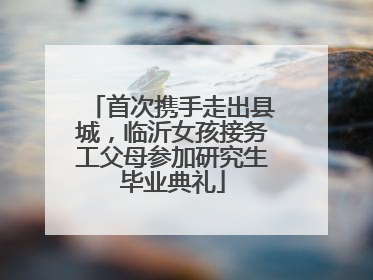 首次携手走出县城，临沂女孩接务工父母参加研究生毕业典礼
