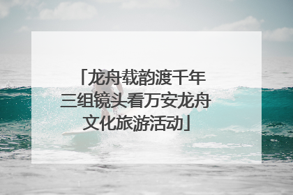 龙舟载韵渡千年 三组镜头看万安龙舟文化旅游活动