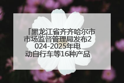黑龙江省齐齐哈尔市市场监督管理局发布2024-2025年电动自行车等16种产品质量监督抽查情况