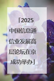 2025中国信息通信业发展高层论坛在京成功举办