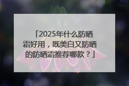 2025年什么防晒霜好用，既美白又防晒的防晒霜推荐哪款？
