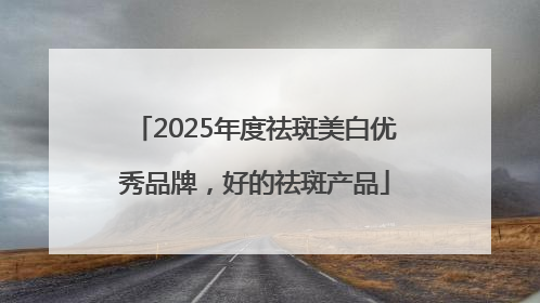 2025年度祛斑美白优秀品牌，好的祛斑产品