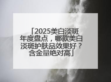 2025美白淡斑年度盘点，哪款美白淡斑护肤品效果好？含金量绝对高