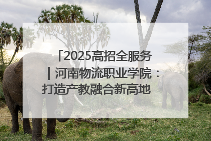 2025高招全服务｜河南物流职业学院：打造产教融合新高地 推动高质量快速发展