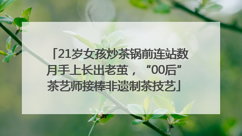 21岁女孩炒茶锅前连站数月手上长出老茧，“00后”茶艺师接棒非遗制茶技艺
