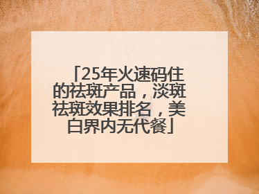 25年火速码住的祛斑产品，淡斑祛斑效果排名，美白界内无代餐