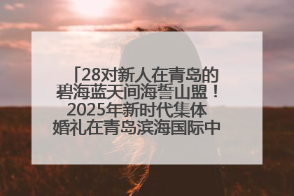 28对新人在青岛的碧海蓝天间海誓山盟！2025年新时代集体婚礼在青岛滨海国际中心文明实践广场举行