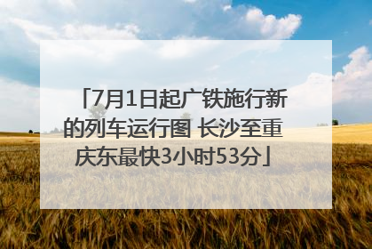 7月1日起广铁施行新的列车运行图 长沙至重庆东最快3小时53分